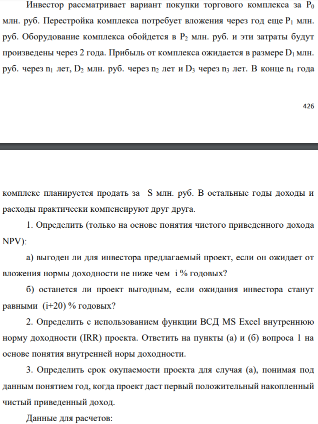 Инвестор рассматривает вариант покупки торгового комплекса за P0 млн. руб. Перестройка комплекса потребует вложения через год еще P1 млн. руб. Оборудование комплекса обойдется в P2 млн. руб. и эти затраты будут произведены через 2 года. Прибыль от комплекса ожидается в размере D1 млн. руб. через n1 лет, D2 млн. руб. через n2 лет и D3 через n3 лет. В конце n4 года   комплекс планируется продать за S млн. руб. В остальные годы доходы и расходы практически компенсируют друг друга. 1. Определить (только на основе понятия чистого приведенного дохода NPV): а) выгоден ли для инвестора предлагаемый проект, если он ожидает от вложения нормы доходности не ниже чем i % годовых? б) останется ли проект выгодным, если ожидания инвестора станут равными (i+20) % годовых? 2. Определить с использованием функции ВСД MS Excel внутреннюю норму доходности (IRR) проекта. Ответить на пункты (а) и (б) вопроса 1 на основе понятия внутренней норы доходности. 3. Определить срок окупаемости проекта для случая (а), понимая под данным понятием год, когда проект даст первый положительный накопленный чистый приведенный доход. Данные для расчетов: P0 = 120 +5*2 = 130 млн. руб.; P1 = 50 – 2*3 = 44 млн. руб.; P2 = 30 – 2 – 3 = 25 млн. руб.; D1 = 150 – 4*2 = 158 млн. руб.; D2 = 200 + 5*3 = 215 млн. руб.; D3 = 250+10*2+10*3 = 300 млн. руб.; S = 300+20*2 = 340 млн. руб.; i = 2+3+10 = 15%; n1 = 4; n2 = 5; n3 = 7; n4 = 8 Найти: NPV, IRR, DPP 