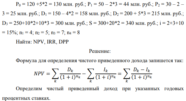 Инвестор рассматривает вариант покупки торгового комплекса за P0 млн. руб. Перестройка комплекса потребует вложения через год еще P1 млн. руб. Оборудование комплекса обойдется в P2 млн. руб. и эти затраты будут произведены через 2 года. Прибыль от комплекса ожидается в размере D1 млн. руб. через n1 лет, D2 млн. руб. через n2 лет и D3 через n3 лет. В конце n4 года   комплекс планируется продать за S млн. руб. В остальные годы доходы и расходы практически компенсируют друг друга. 1. Определить (только на основе понятия чистого приведенного дохода NPV): а) выгоден ли для инвестора предлагаемый проект, если он ожидает от вложения нормы доходности не ниже чем i % годовых? б) останется ли проект выгодным, если ожидания инвестора станут равными (i+20) % годовых? 2. Определить с использованием функции ВСД MS Excel внутреннюю норму доходности (IRR) проекта. Ответить на пункты (а) и (б) вопроса 1 на основе понятия внутренней норы доходности. 3. Определить срок окупаемости проекта для случая (а), понимая под данным понятием год, когда проект даст первый положительный накопленный чистый приведенный доход. Данные для расчетов: P0 = 120 +5*2 = 130 млн. руб.; P1 = 50 – 2*3 = 44 млн. руб.; P2 = 30 – 2 – 3 = 25 млн. руб.; D1 = 150 – 4*2 = 158 млн. руб.; D2 = 200 + 5*3 = 215 млн. руб.; D3 = 250+10*2+10*3 = 300 млн. руб.; S = 300+20*2 = 340 млн. руб.; i = 2+3+10 = 15%; n1 = 4; n2 = 5; n3 = 7; n4 = 8 Найти: NPV, IRR, DPP 