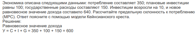 Экономика описана следующими данными: потребление составляет 350; плановые инвестиции равны 100; государственные расходы составляют 150. Инвестиции возросли на 10, и новое равновесное значение дохода составило 640. Рассчитайте предельную склонность к потреблению (МРС). Ответ поясните с помощью модели Кейнсианского креста. 