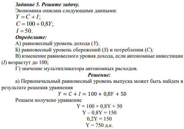 Экономика описана следующими данными: Y = C + I; C =100 + 0,8Y; I = 50. Определите: А) равновесный уровень дохода (Y); Б) равновесный уровень сбережений (S) и потребления (C); В) изменение равновесного уровня дохода, если автономные инвестиции (I) возрастут до 100; Г) значение мультипликатора автономных расходов. 