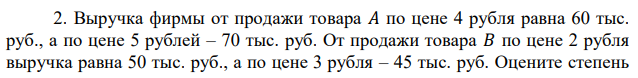 Выручка фирмы от продажи товара 𝐴 по цене 4 рубля равна 60 тыс. руб., а по цене 5 рублей – 70 тыс. руб. От продажи товара 𝐵 по цене 2 рубля выручка равна 50 тыс. руб., а по цене 3 рубля – 45 тыс. руб. Оцените степень  эластичности спроса по цене обоих товаров. Расширение продаж какого из этих товаров повышает конкурентоспособность магазина? 