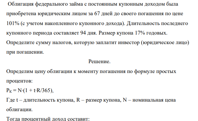  Облигация федерального займа с постоянным купонным доходом была приобретена юридическим лицом за 67 дней до своего погашения по цене 101% (с учетом накопленного купонного дохода). Длительность последнего купонного периода составляет 94 дня. Размер купона 17% годовых. Определите сумму налогов, которую заплатит инвестор (юридическое лицо) при погашении. 