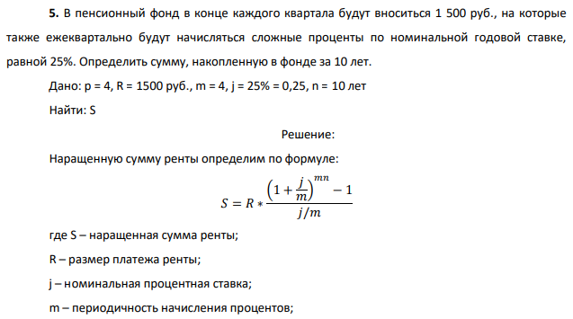 В пенсионный фонд в конце каждого квартала будут вноситься 1 500 руб., на которые также ежеквартально будут начисляться сложные проценты по номинальной годовой ставке, равной 25%. Определить сумму, накопленную в фонде за 10 лет. Дано: p = 4, R = 1500 руб., m = 4, j = 25% = 0,25, n = 10 лет Найти: S 