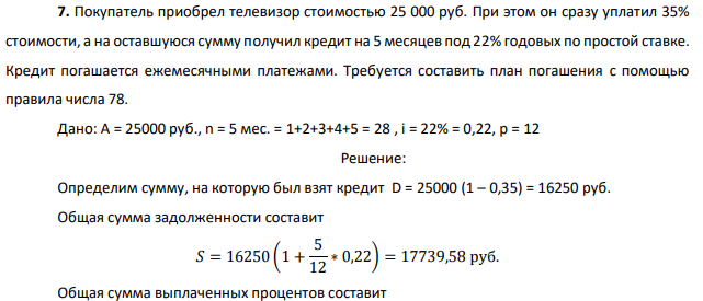 Покупатель приобрел телевизор стоимостью 25 000 руб. При этом он сразу уплатил 35% стоимости, а на оставшуюся сумму получил кредит на 5месяцев под 22% годовых по простой ставке. Кредит погашается ежемесячными платежами. Требуется составить план погашения с помощью правила числа 78. Дано: A = 25000 руб., n = 5 мес. = 1+2+3+4+5 = 28 , i = 22% = 0,22, p = 12 