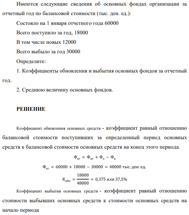 Имеются следующие сведения об основных фондах организации за отчетный год по балансовой стоимости (тыс. ден. ед.): Состояло на 1 января отчетного года 60000 Всего поступило за год, 18000 В том числе новых 12000 Всего выбыло за год 30000 Определите: 1. Коэффициенты обновления и выбытия основных фондов за отчетный год. 2. Среднюю величину основных фондов. 