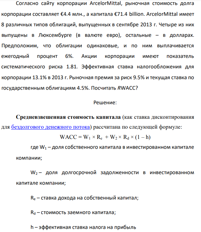 Согласно сайту корпорации ArcelorMittal, рыночная стоимость долга корпорации составляет €4.4 млн., а капитала €71.4 billion. ArcelorMittal имеет 8 различных типов облигаций, выпущенных в сентябре 2013 г. Четыре из них выпущены в Люксембурге (в валюте евро), остальные – в долларах. Предположим, что облигации одинаковые, и по ним выплачивается ежегодный процент 6%. Акции корпорации имеют показатель систематического риска 1.81. Эффективная ставка налогообложения для корпорации 13.1% в 2013 г. Рыночная премия за риск 9.5% и текущая ставка по государственным облигациям 4.5%. Посчитать RWACC? 