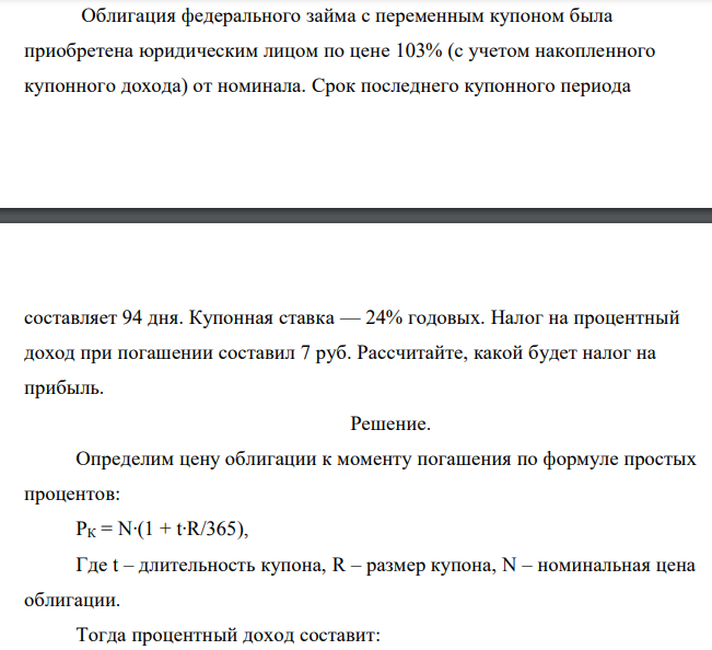  Облигация федерального займа с переменным купоном была приобретена юридическим лицом по цене 103% (с учетом накопленного купонного дохода) от номинала. Срок последнего купонного периода  составляет 94 дня. Купонная ставка — 24% годовых. Налог на процентный доход при погашении составил 7 руб. Рассчитайте, какой будет налог на прибыль. 