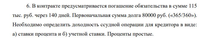 В контракте предусматривается погашение обязательства в сумме 115 тыс. руб. через 140 дней. Первоначальная сумма долга 80000 руб. («365/360»). Необходимо определить доходность ссудной операции для кредитора в виде: а) ставки процента и б) учетной ставки. Проценты простые. 