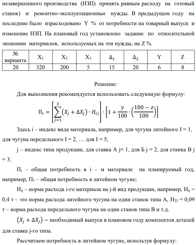 Рассчитать потребность машиностроительного завода в указанных в таблице материалах на плановый период. Завод традиционно выпускает станки двух типов – А и Б, кроме того в плановом периоде предполагается освоить производство станка типа В. Производственная программа предусматривает следующие объемы выпуска: станок А – X1 шт.; станок Б – X2 шт.; станок В – X3 шт. Данные по изменению объема незавершенного производства на планируемый год следующие: станок А – (+∆1); станок Б – (-∆2). Единица измерения – полный станко-комплект деталей и узлов собственного изготовления. Нормы расхода материалов в тоннах на единицу по станкам А и Б приведены в табл. 1.1. Нормы для станка В пока не рассчитаны, однако, учитывая, что он является модификацией станка А и легче его на 10%, для него следует принять соответственно скорректированные (уменьшенные на 10%) нормы для станка А.  Необходимо рассчитать на плановый период суммарную потребность по каждому виду материалов, учитывающую товарный выпуск, изменение незавершенного производства (потребность в материалах на1 станкокомплект   незавершенного производства (НЗП) принять равным расходу на готовый станок) и ремонтно-эксплуатационные нужды. В предыдущем году на последние было израсходовано Y % от потребности на товарный выпуск и изменение НЗП. На плановый год установлено задание по относительной экономии материалов, используемых на эти нужды, на Z %. 