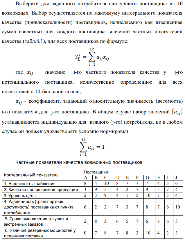 Выберите для заданного потребителя наилучшего поставщика из 10 возможных. Выбор осуществляется по максимуму интегрального показателя качества (привлекательности) поставщиков, исчисляемого как взвешенная сумма известных для каждого поставщика значений частных показателей качества (табл.8.1), для всех поставщиков по формуле:  где 𝑥𝑖𝑗 − значение i-го частного показателя качества у j-го потенциального поставщика, количественно определенное для всех показателей в 10-балльной шкале; 𝛼𝑖𝑗 – коэффициент, задающий относительную значимость (весомость) i-го показателя для j-го поставщика. В общем случае набор значений {𝛼𝑖𝑗} устанавливается индивидуально для каждого (j-го) потребителя, но в любом случае он должен удовлетворять условию нормировки  Частные показатели качества возможных поставщиков 