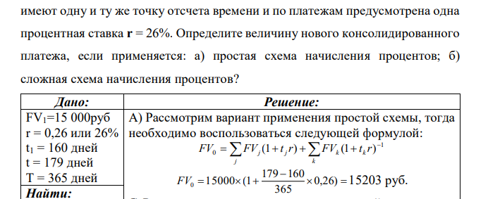 Платеж в 15 000 руб. со сроком уплаты через 160 дней (схема «365/365») необходимо заменить новым платежом со сроком уплаты 179 дней. Сроки имеют одну и ту же точку отсчета времени и по платежам предусмотрена одна процентная ставка r = 26%. Определите величину нового консолидированного платежа, если применяется: а) простая схема начисления процентов; б) сложная схема начисления процентов?