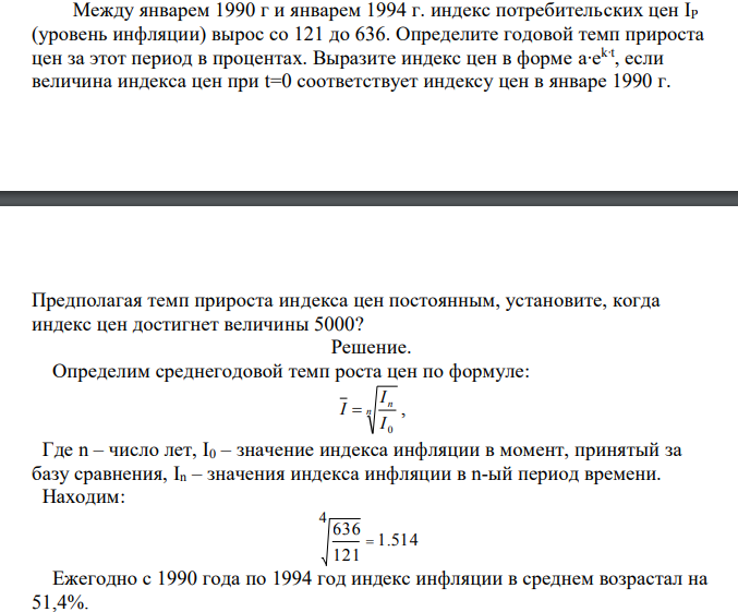  Между январем 1990 г и январем 1994 г. индекс потребительских цен IР (уровень инфляции) вырос со 121 до 636. Определите годовой темп прироста цен за этот период в процентах. Выразите индекс цен в форме а∙е k∙t , если величина индекса цен при t=0 соответствует индексу цен в январе 1990 г.  Предполагая темп прироста индекса цен постоянным, установите, когда индекс цен достигнет величины 5000? 