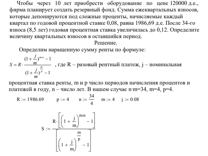  Чтобы через 10 лет приобрести оборудование по цене 120000 д.е., фирма планирует создать резервный фонд. Сумма ежеквартальных взносов, которые депонируются под сложные проценты, начисляемые каждый квартал по годовой процентной ставке 0,08, равна 1986,69 д.е. После 34-го взноса (8,5 лет) годовая процентная ставка увеличилась до 0,12. Определите величину квартальных взносов в оставшийся период. 