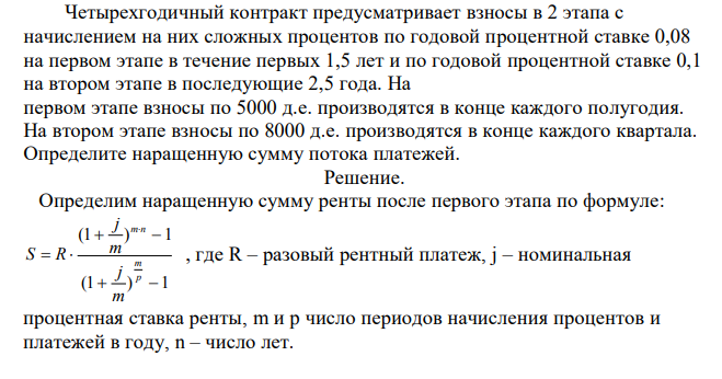  Четырехгодичный контракт предусматривает взносы в 2 этапа с начислением на них сложных процентов по годовой процентной ставке 0,08 на первом этапе в течение первых 1,5 лет и по годовой процентной ставке 0,1 на втором этапе в последующие 2,5 года. На первом этапе взносы по 5000 д.е. производятся в конце каждого полугодия. На втором этапе взносы по 8000 д.е. производятся в конце каждого квартала. Определите наращенную сумму потока платежей. 