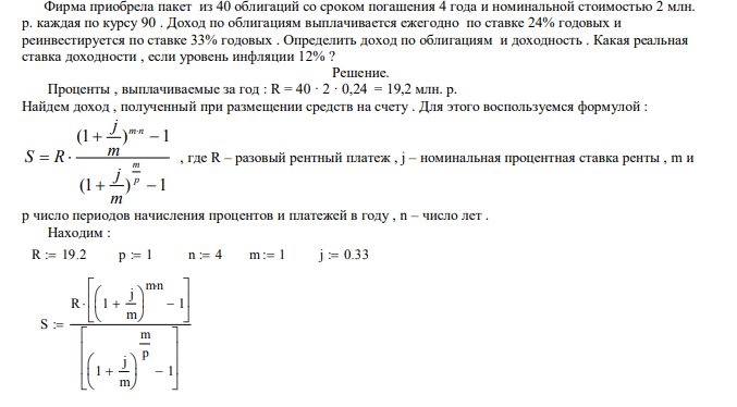 Фирма приобрела пакет из 40 облигаций со сроком погашения 4 года и номинальной стоимостью 2 млн. р. каждая по курсу 90 . Доход по облигациям выплачивается ежегодно по ставке 24% годовых и реинвестируется по ставке 33% годовых . Определить доход по облигациям и доходность . Какая реальная ставка доходности , если уровень инфляции 12% ? 