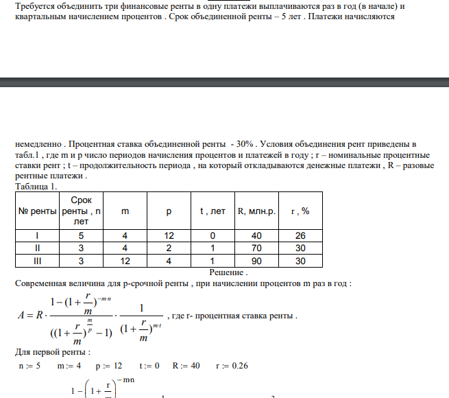  Требуется объединить три финансовые ренты в одну платежи выплачиваются раз в год (в начале) и квартальным начислением процентов . Срок объединенной ренты – 5 лет . Платежи начисляются  немедленно . Процентная ставка объединенной ренты - 30% . Условия объединения рент приведены в табл.1 , где m и p число периодов начисления процентов и платежей в году ; r – номинальные процентные ставки рент ; t – продолжительность периода , на который откладываются денежные платежи , R – разовые рентные платежи . Таблица 1. № ренты Срок ренты , n лет m p t , лет R, млн.р. r , % I 5 4 12 0 40 26 II 3 4 2 1 70 30 III 3 12 4 1 90 30