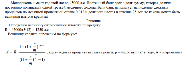  Молодожены имеют годовой доход 45000 д.е. Ипотечный банк дает в долг сумму, которая должна постоянно погашаться одной третьей месячного дохода. Бели банк использует начисление сложных процентов по месячной процентной ставке 0,012 и долг погашается в течение 25 лет, то какова может быть величина взятого кредита? 