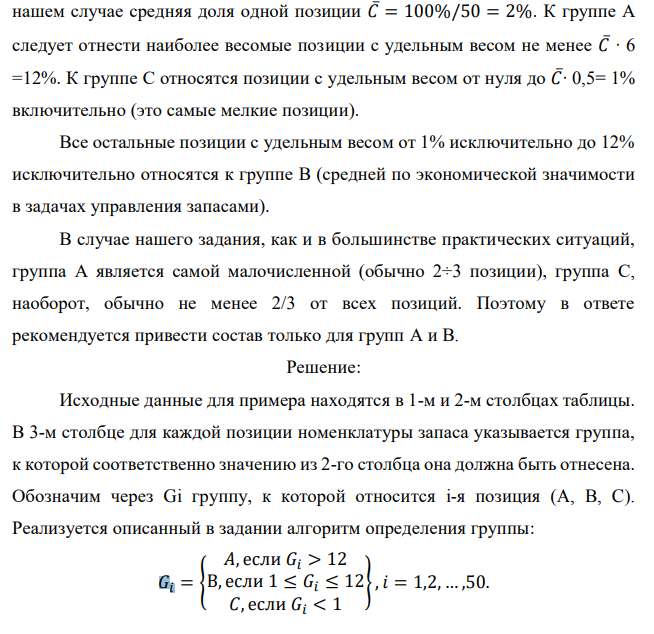 Реализуя правило АВС разделения полной номенклатуры хранимой продукции на группы в соответствии с их ролью в формировании общей стоимостной массы запаса, из 50 позиций имеющегося запаса выделите группы А и В. Доля каждой позиции указана в процентах. При этом используйте дифференциальный метод, предполагающий следующие шаги: - определяется общая стоимость всей массы запасов – С∑, в нашем случае это просто 100 %; - рассчитывается средняя стоимость в % одной позиции номенклатуры − С∑/N, где N − количество позиций номенклатуры (= 50); - все позиции, стоимость которых в 6 и более раз превышают среднюю, относятся к группе А;  - все позиции, стоимость которых составляет не более половины средней, относятся к группе С; - все остальные попадают в группу В. Исходные данные по вариантам даны в таблице. Примечание. Выполнение этого задания предполагает сортировку всех 50 позиций (видов) хранимой продукции по убыванию их долей в общей стоимостной массе запаса. Эти доли в % даны непосредственно в табл. 7.1, 7.2, 7.3, 7.4. Обозначим их через Ci, при этом i принимает значения от 1 до 50. В нашем случае средняя доля одной позиции 𝐶̅= 100%/50 = 2%. К группе А следует отнести наиболее весомые позиции с удельным весом не менее 𝐶̅∙ 6 =12%. К группе С относятся позиции с удельным весом от нуля до 𝐶̅∙ 0,5= 1% включительно (это самые мелкие позиции). Все остальные позиции с удельным весом от 1% исключительно до 12% исключительно относятся к группе В (средней по экономической значимости в задачах управления запасами). В случае нашего задания, как и в большинстве практических ситуаций, группа А является самой малочисленной (обычно 2÷3 позиции), группа С, наоборот, обычно не менее 2/3 от всех позиций. Поэтому в ответе рекомендуется привести состав только для групп А и В. 