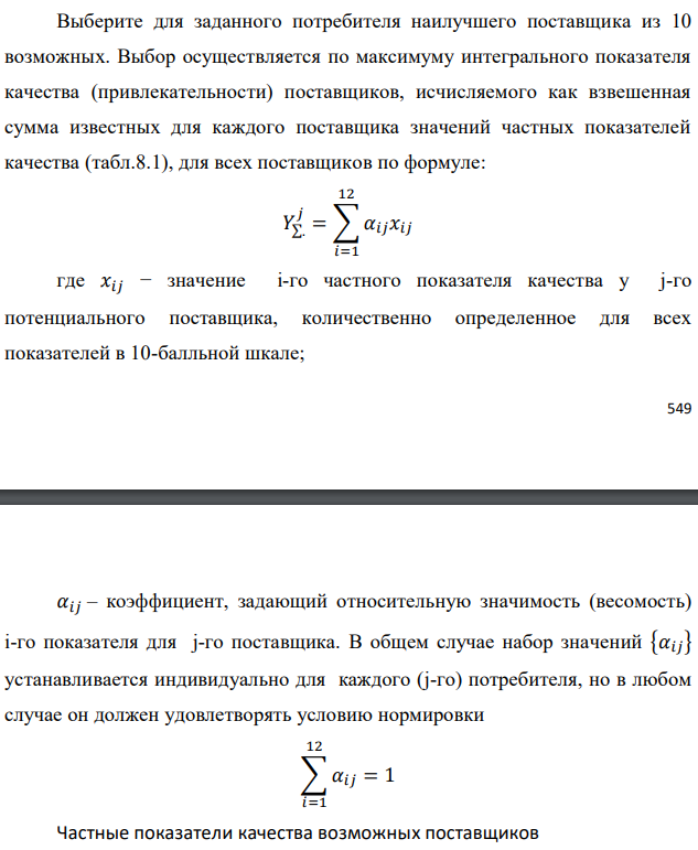 Выберите для заданного потребителя наилучшего поставщика из 10 возможных. Выбор осуществляется по максимуму интегрального показателя качества (привлекательности) поставщиков, исчисляемого как взвешенная сумма известных для каждого поставщика значений частных показателей качества (табл.8.1), для всех поставщиков по формуле:   где 𝑥𝑖𝑗 − значение i-го частного показателя качества у j-го потенциального поставщика, количественно определенное для всех показателей в 10-балльной шкале;  𝛼𝑖𝑗 – коэффициент, задающий относительную значимость (весомость) i-го показателя для j-го поставщика. В общем случае набор значений {𝛼𝑖𝑗} устанавливается индивидуально для каждого (j-го) потребителя, но в любом случае он должен удовлетворять условию нормировки 