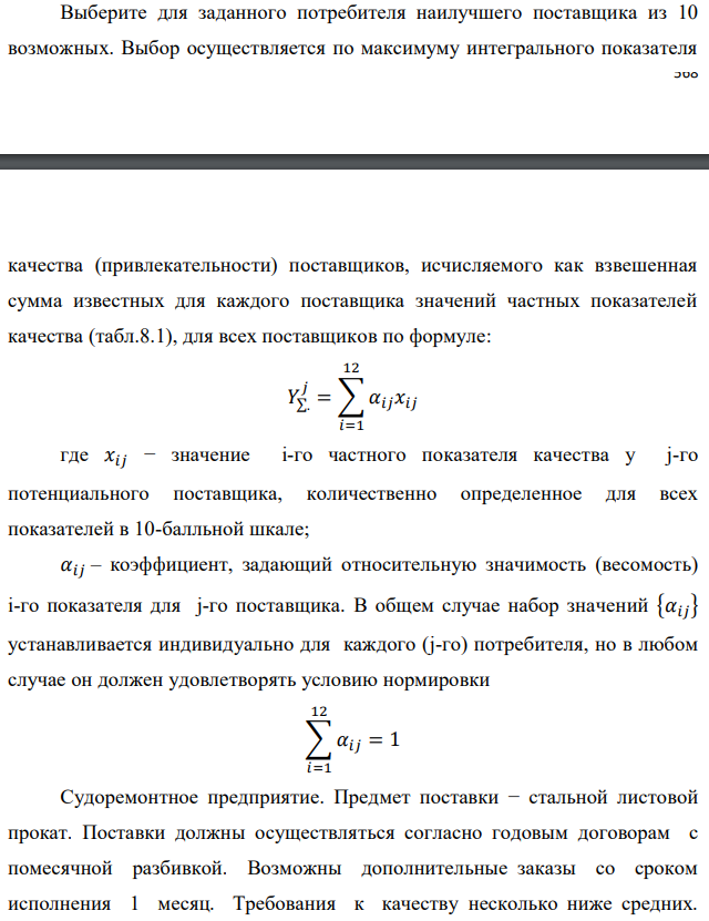 Выберите для заданного потребителя наилучшего поставщика из 10 возможных. Выбор осуществляется по максимуму интегрального показателя   качества (привлекательности) поставщиков, исчисляемого как взвешенная сумма известных для каждого поставщика значений частных показателей качества (табл.8.1), для всех поставщиков по формуле:   где 𝑥𝑖𝑗 − значение i-го частного показателя качества у j-го потенциального поставщика, количественно определенное для всех показателей в 10-балльной шкале; 𝛼𝑖𝑗 – коэффициент, задающий относительную значимость (весомость) i-го показателя для j-го поставщика. В общем случае набор значений {𝛼𝑖𝑗} устанавливается индивидуально для каждого (j-го) потребителя, но в любом случае он должен удовлетворять условию нормировки  Судоремонтное предприятие. Предмет поставки − стальной листовой прокат. Поставки должны осуществляться согласно годовым договорам с помесячной разбивкой. Возможны дополнительные заказы со сроком исполнения 1 месяц. Требования к качеству несколько ниже средних. Предоплата невозможна. Поставка должна осуществляться партиями фиксированного размера. Потребление подвержено значительным сезонным колебаниям. Предприятие ориентировано на постоянный поиск более выгодных поставщиков. Доставка должна осуществляться ж/д транспортом Частные показатели качества возможных поставщиков 