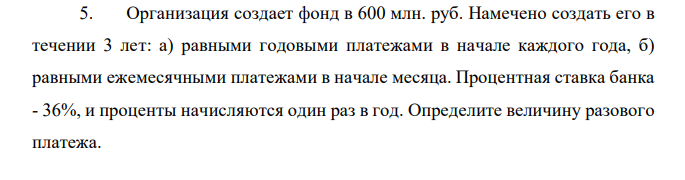 Организация создает фонд в 600 млн. руб. Намечено создать его в течении 3 лет: а) равными годовыми платежами в начале каждого года, б) равными ежемесячными платежами в начале месяца. Процентная ставка банка - 36%, и проценты начисляются один раз в год. Определите величину разового платежа. 