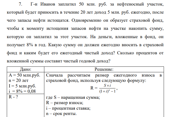 Г-н Иванов заплатил 50 млн. руб. за нефтеносный участок, который будет приносить в течение 20 лет доход 5 млн. руб. ежегодно, после чего запасы нефти истощатся. Одновременно он образует страховой фонд, чтобы к моменту истощения запасов нефти на участке накопить сумму, которую он заплатил за этот участок. На деньги, вложенные в фонд, он получает 8% в год. Какую сумму он должен ежегодно вносить в страховой фонд и каким будет его ежегодный чистый доход? Сколько процентов от вложенной суммы составит чистый годовой доход? 