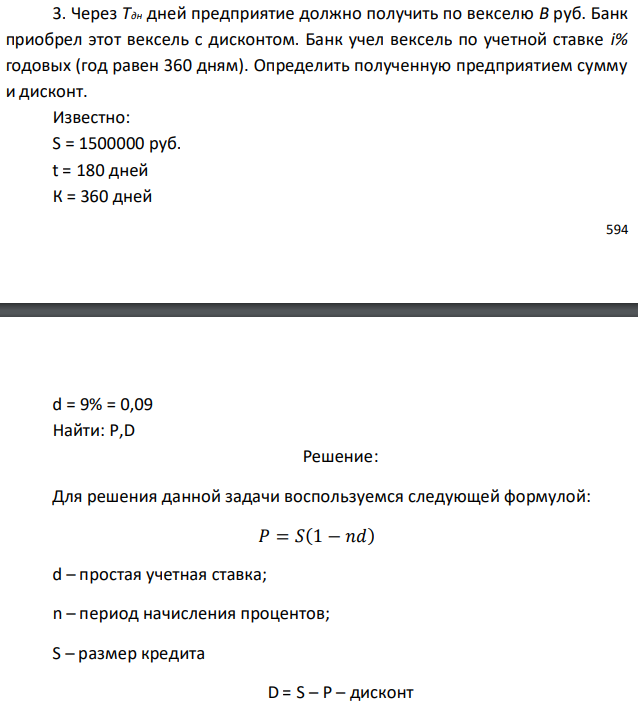 Через Тдн дней предприятие должно получить по векселю B руб. Банк приобрел этот вексель с дисконтом. Банк учел вексель по учетной ставке i% годовых (год равен 360 дням). Определить полученную предприятием сумму и дисконт. Известно: S = 1500000 руб. t = 180 дней К = 360 дней  d = 9% = 0,09 Найти: P,D 