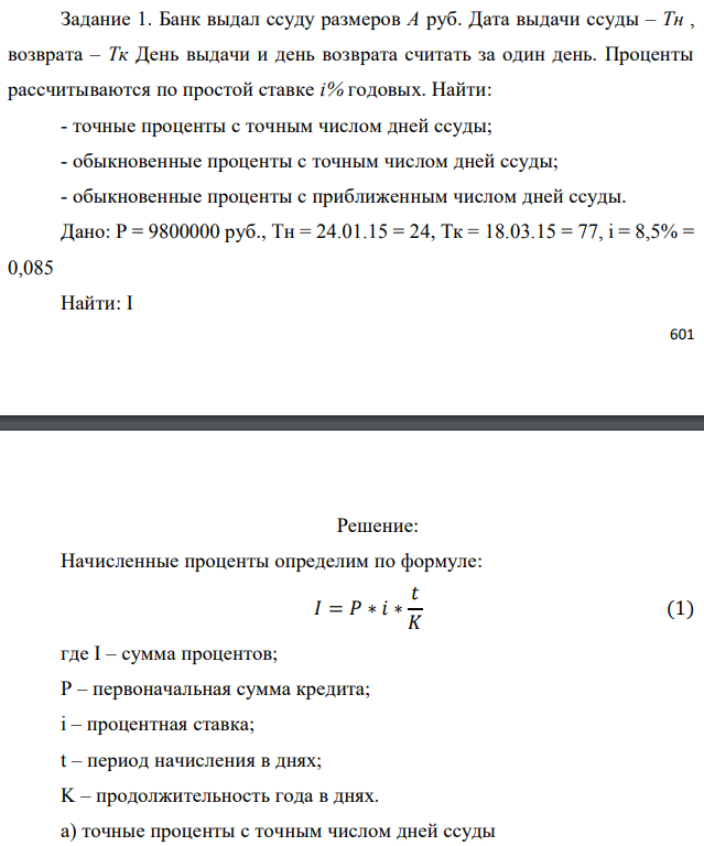 Банк выдал ссуду размеров А руб. Дата выдачи ссуды – Тн , возврата – Тк День выдачи и день возврата считать за один день. Проценты рассчитываются по простой ставке i% годовых. Найти: - точные проценты с точным числом дней ссуды; - обыкновенные проценты с точным числом дней ссуды; - обыкновенные проценты с приближенным числом дней ссуды. Дано: P = 9800000 руб., Tн = 24.01.15 = 24, Тк = 18.03.15 = 77, i = 8,5% = 0,085 Найти: I