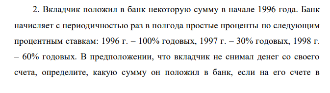 Вкладчик положил в банк некоторую сумму в начале 1996 года. Банк начисляет с периодичностью раз в полгода простые проценты по следующим процентным ставкам: 1996 г. – 100% годовых, 1997 г. – 30% годовых, 1998 г. – 60% годовых. В предположении, что вкладчик не снимал денег со своего счета, определите, какую сумму он положил в банк, если на его счете в  середине 1998 года было 55 000 руб. Определите среднюю процентную ставку за этот период. 