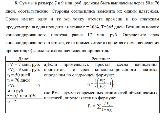 Суммы в размере 7 и 9 млн. руб. должны быть выплачены через 50 и 76 дней, соответственно. Стороны согласились заменить их одним платежом. Сроки имеют одну и ту же точку отсчета времени и по платежам предусмотрена одна процентная ставка r = 10%. Т=365 дней. Величина нового консолидированного платежа равна 17 млн. руб. Определите срок консолидированного платежа, если применяется: а) простая схема начисления процентов; б) сложная схема начисления процентов. 