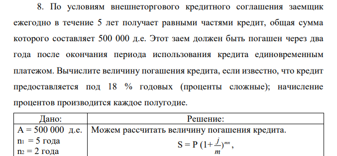 По условиям внешнеторгового кредитного соглашения заемщик ежегодно в течение 5 лет получает равными частями кредит, общая сумма которого составляет 500 000 д.е. Этот заем должен быть погашен через два года после окончания периода использования кредита единовременным платежом. Вычислите величину погашения кредита, если известно, что кредит предоставляется под 18 % годовых (проценты сложные); начисление процентов производится каждое полугодие. 