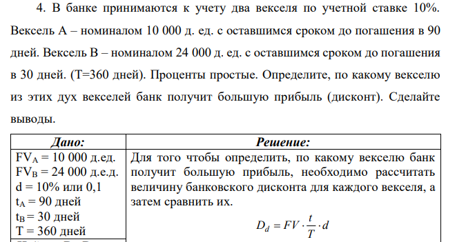 В банке принимаются к учету два векселя по учетной ставке 10%. Вексель А – номиналом 10 000 д. ед. с оставшимся сроком до погашения в 90 дней. Вексель В – номиналом 24 000 д. ед. с оставшимся сроком до погашения в 30 дней. (Т=360 дней). Проценты простые. Определите, по какому векселю из этих дух векселей банк получит большую прибыль (дисконт). Сделайте выводы. 