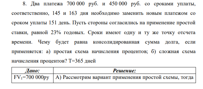 Два платежа 700 000 руб. и 450 000 руб. со сроками уплаты, соответственно, 145 и 163 дня необходимо заменить новым платежом со сроком уплаты 151 день. Пусть стороны согласились на применение простой ставки, равной 23% годовых. Сроки имеют одну и ту же точку отсчета времени. Чему будет равна консолидированная сумма долга, если применяется: а) простая схема начисления процентов; б) сложная схема начисления процентов? T=365 дней 