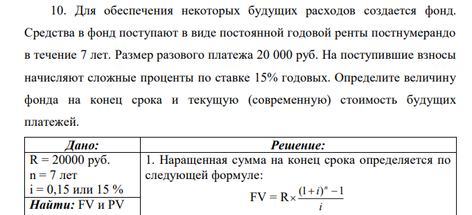 Для обеспечения некоторых будущих расходов создается фонд. Средства в фонд поступают в виде постоянной годовой ренты постнумерандо в течение 7 лет. Размер разового платежа 20 000 руб. На поступившие взносы начисляют сложные проценты по ставке 15% годовых. Определите величину фонда на конец срока и текущую (современную) стоимость будущих платежей. 