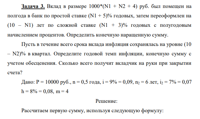 Вклад в размере 1000*(N1 + N2 + 4) руб. был помещен на полгода в банк по простой ставке (N1 + 5)% годовых, затем переоформлен на (10 – N1) лет по сложной ставке (N1 + 3)% годовых с полугодовым начислением процентов. Определить конечную наращенную сумму. Пусть в течение всего срока вклада инфляция сохранялась на уровне (10 – N2)% в квартал. Определите годовой темп инфляции, конечную сумму с учетом обесценения. Сколько всего получит вкладчик на руки при закрытии счета? Дано: P = 10000 руб., n = 0,5 года, i = 9% = 0,09, n2 = 6 лет, i2 = 7% = 0,07 h = 8% = 0,08, m = 4 