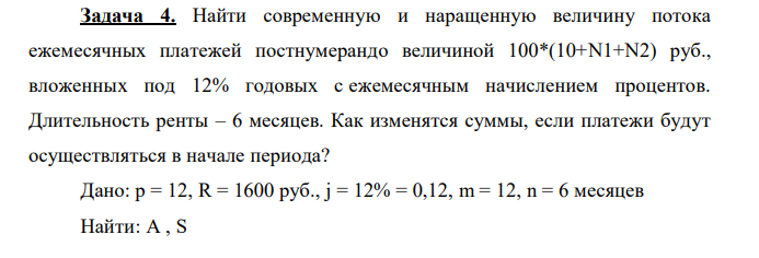 Найти современную и наращенную величину потока ежемесячных платежей постнумерандо величиной 100*(10+N1+N2) руб., вложенных под 12% годовых с ежемесячным начислением процентов. Длительность ренты – 6 месяцев. Как изменятся суммы, если платежи будут осуществляться в начале периода? Дано: p = 12, R = 1600 руб., j = 12% = 0,12, m = 12, n = 6 месяцев Найти: A , S 