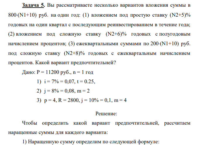 Вы рассматриваете несколько вариантов вложения суммы в 800(N1+10) руб. на один год: (1) вложением под простую ставку (N2+5)% годовых на один квартал с последующим реинвестированием в течение года; (2) вложением под сложную ставку (N2+6)% годовых с полугодовым начислением процентов; (3) ежеквартальными суммами по 200(N1+10) руб. под сложную ставку (N2+8)% годовых с ежеквартальным начислением процентов. Какой вариант предпочтительней? Дано: P = 11200 руб., n = 1 год 1) i = 7% = 0,07, t = 0.25, 2) j = 8% = 0,08, m = 2 3) p = 4, R = 2800, j = 10% = 0,1, m = 4 