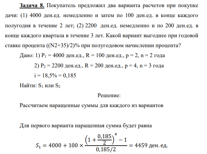 Покупатель предложил два варианта расчетов при покупке дачи: (1) 4000 ден.ед. немедленно и затем по 100 ден.ед. в конце каждого полугодия в течение 2 лет; (2) 2200 ден.ед. немедленно и по 200 ден.ед. в конце каждого квартала в течение 3 лет. Какой вариант выгоднее при годовой ставке процента ((N2+35)/2)% при полугодовом начислении процента? Дано: 1) P1 = 4000 ден.ед., R = 100 ден.ед., р = 2, n = 2 года 2) P2 = 2200 ден.ед., R = 200 ден.ед., р = 4, n = 3 года i = 18,5% = 0,185 Найти: S1 или S2