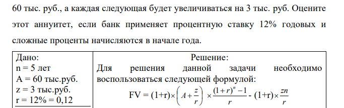 Согласно условиям финансового контракта на счет в банке в течение 5 лет будут поступать в начале года денежные суммы, первая из которых равна  60 тыс. руб., а каждая следующая будет увеличиваться на 3 тыс. руб. Оцените этот аннуитет, если банк применяет процентную ставку 12% годовых и сложные проценты начисляются в начале года. 