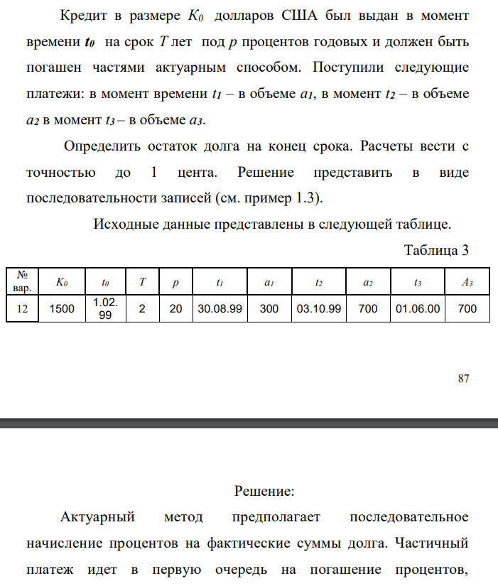  Кредит в размере К0 долларов США был выдан в момент времени t0 на срок T лет под р процентов годовых и должен быть погашен частями актуарным способом. Поступили следующие платежи: в момент времени t1 – в объеме а1, в момент t2 – в объеме а2 в момент t3 – в объеме а3. Определить остаток долга на конец срока. Расчеты вести с точностью до 1 цента. Решение представить в виде последовательности записей (см. пример 1.3). Исходные данные представлены в следующей таблице. 