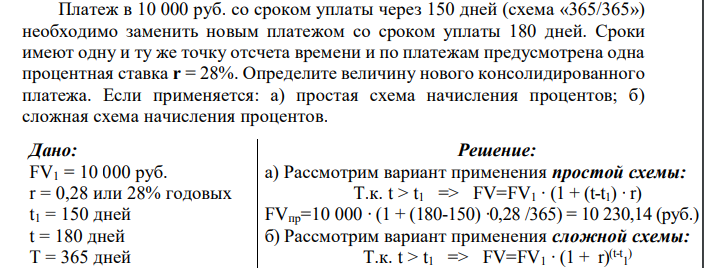 Платеж в 10 000 руб. со сроком уплаты через 150 дней (схема «365/365») необходимо заменить новым платежом со сроком уплаты 180 дней. Сроки имеют одну и ту же точку отсчета времени и по платежам предусмотрена одна процентная ставка r = 28%. Определите величину нового консолидированного платежа. Если применяется: а) простая схема начисления процентов; б) сложная схема начисления процентов.