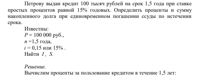  Петрову выдан кредит 100 тысяч рублей на срок 1,5 года при ставке простых процентов равной 15% годовых. Определить проценты и сумму накопленного долга при единовременном погашении ссуды по истечении срока. Известны: Р = 100 000 руб., n =1,5 года, i = 0,15 или 15% . Найти I , S. 