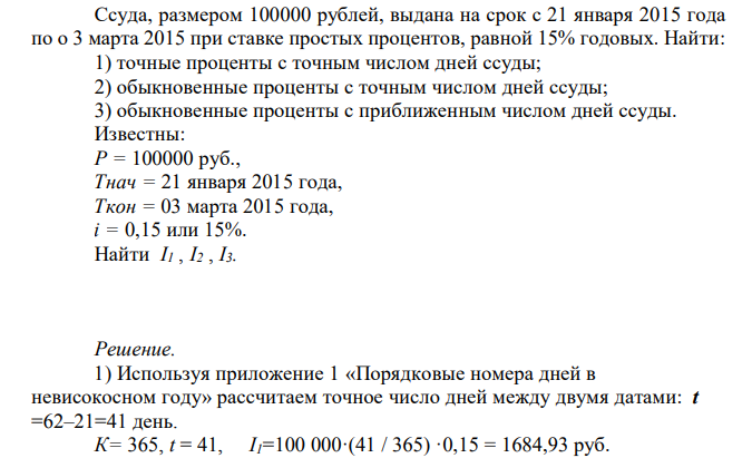  Ссуда, размером 100000 рублей, выдана на срок с 21 января 2015 года по о 3 марта 2015 при ставке простых процентов, равной 15% годовых. Найти: 1) точные проценты с точным числом дней ссуды; 2) обыкновенные проценты с точным числом дней ссуды; 3) обыкновенные проценты с приближенным числом дней ссуды. Известны: Р = 100000 руб., Tнач = 21 января 2015 года, Tкон = 03 марта 2015 года, i = 0,15 или 15%. Найти I1 , I2 , I3. 