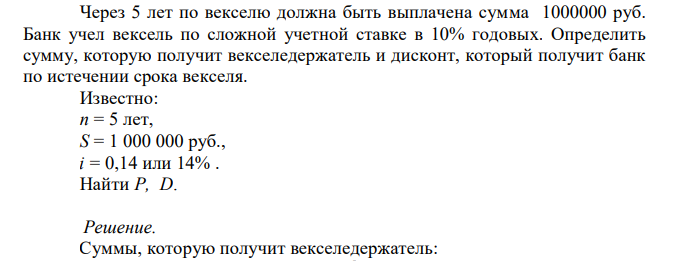  Через 5 лет по векселю должна быть выплачена сумма 1000000 руб. Банк учел вексель по сложной учетной ставке в 10% годовых. Определить сумму, которую получит векселедержатель и дисконт, который получит банк по истечении срока векселя. Известно: n = 5 лет, S = 1 000 000 руб., i = 0,14 или 14% . Найти P, D. 