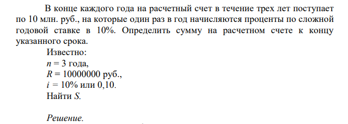  В конце каждого года на расчетный счет в течение трех лет поступает по 10 млн. руб., на которые один раз в год начисляются проценты по сложной годовой ставке в 10%. Определить сумму на расчетном счете к концу указанного срока. Известно: n = 3 года, R = 10000000 руб., i = 10% или 0,10. Найти S. 