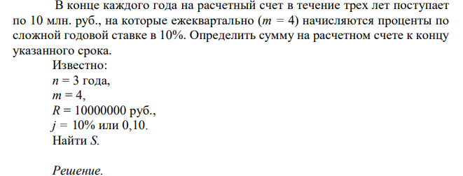  В конце каждого года на расчетный счет в течение трех лет поступает по 10 млн. руб., на которые ежеквартально (m = 4) начисляются проценты по сложной годовой ставке в 10%. Определить сумму на расчетном счете к концу указанного срока. Известно: n = 3 года, m = 4, R = 10000000 руб., j = 10% или 0,10. Найти S.  