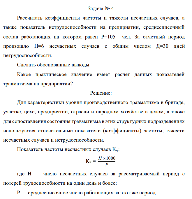  Рассчитать коэффициенты частоты и тяжести несчастных случаев, а также показатель нетрудоспособности на предприятии, среднесписочный состав работающих на котором равен Р=105 чел. За отчетный период произошло Н=6 несчастных случаев с общим числом Д=30 дней нетрудоспособности. Сделать обоснованные выводы. Какое практическое значение имеет расчет данных показателей травматизма на предприятии? 