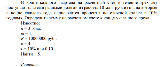  В конце каждого квартала на расчетный счет в течение трех лет поступают платежи равными долями из расчета 10 млн. руб. в год, на которые в конце каждого года начисляются проценты по сложной ставке в 10% годовых. Определить сумму на расчетном счете к концу указанного срока. Известно: n = 3 года, m = 1, R = 10000000 руб., p = 4, i = 10% или 0,10. Найти S.