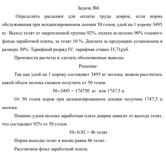 Определить расценки для оплаты труда доярок, если норма обслуживания при механизированном доении 50 голов, удой на 1 корову 3495 кг. Выход телят от закрепленной группы 92%, оплата за молоко 90% годового фонда заработной платы, за телят 10 %. Доплата за продукцию установлена в размере 30%. Тарифный разряд IV, тарифная ставка 35,71руб. Произвести расчеты и сделать обоснованные выводы
