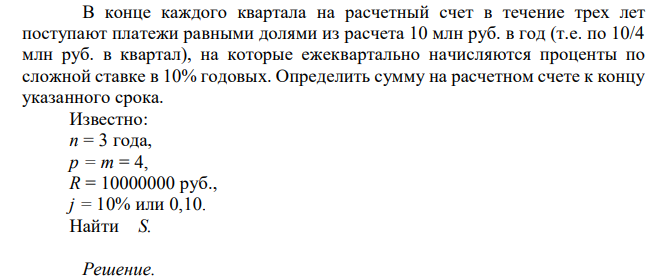  В конце каждого квартала на расчетный счет в течение трех лет поступают платежи равными долями из расчета 10 млн руб. в год (т.е. по 10/4 млн руб. в квартал), на которые ежеквартально начисляются проценты по сложной ставке в 10% годовых. Определить сумму на расчетном счете к концу указанного срока. Известно: n = 3 года, p = m = 4, R = 10000000 руб., j = 10% или 0,10. Найти S. 